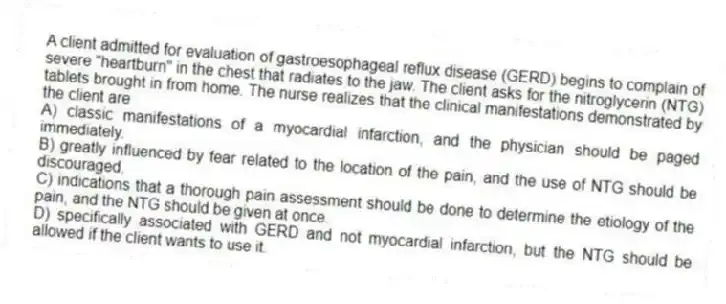 A client admitted for evaluation of gastroesophageal reflux disease (GERD) begins to complain of severe "heartburn" in the chest that radiates to the jaw. The client asks for the nitroglycerin (NTG) tablets brought in from home. The nurse realizes that the clinical manifestations demonstrated by the client are
A) classic manifestations of a myocardial infarction, and the physician should be paged immediately.
B) greatly influenced by fear related to the location of the pain, and the use of NTG should be discouraged.
C) indications that a thorough pain assessment should be done to determine the etiology of the pain, and the NTG should be given at once.
D) specifically associated with GERD and not myocardial infarction, but the NTG should be allowed if the client wants to use it.