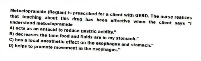 Metoclopramide (Reglan) is prescribed for a client with GERD. The nurse realizes that teaching about this drug has been effective when the client says "I understand metoclopramide
A) acts as an antacid to reduce gastric acidity."
B) decreases the time food and fluids are in my stomach."
C) has a local anesthetic effect on the esophagus and stomach."
D) helps to promote movement in the esophagus."