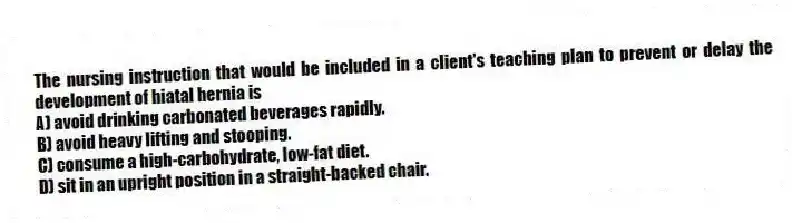 The nursing instruction that would be included in a client's teaching plan to prevent or delay the development of hiatal hernia is
A) avoid drinking carbonated beverages rapidly.
B) avoid heavy lifting and stooping.
C) consume a high-carbohydrate, low-fat diet.
D) sit in an upright position in a straight-backed chair.