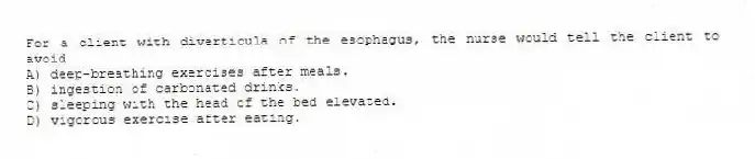 For a client with diverticula of the esophagus, the nurse would tell the client to avoid
A) deep-breathing exercises after meals.
B) ingestion of carbonated drinks.
C) sleeping with the head of the bed elevated.
D) vigorous exercise after eating.