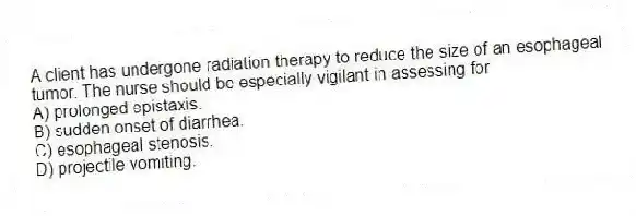 A client has undergone radiation therapy to reduce the size of an esophageal tumor. The nurse should be especially vigilant in assessing for
A) prolonged epistaxis.
B) sudden onset of diarrhea.
C) esophageal stenosis.
D) projectile vomiting.