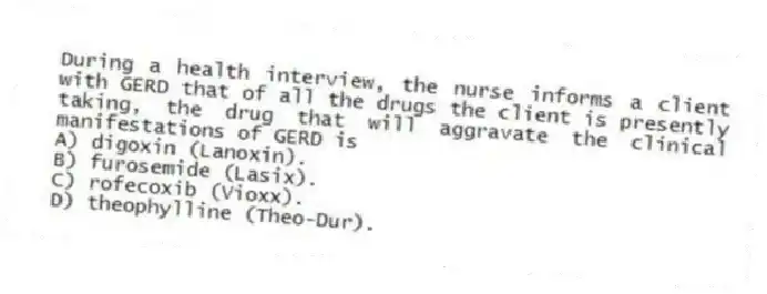 During a health interview, the nurse informs a client with GERD that of all the drugs the client is presently taking, the drug that will aggravate the clinical manifestations of GERD is
A) digoxin (Lanoxin).
B) furosemide (Lasix).
C) rofecoxib (Vioxx).
D) theophylline (Theo-Dur).