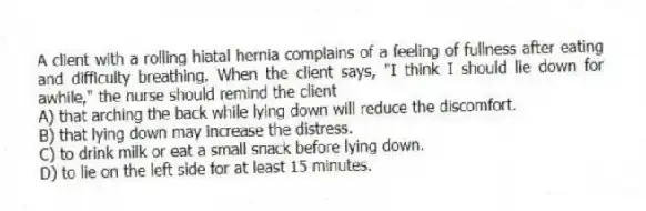A client with a rolling hiatal hernia complains of a feeling of fullness after eating and difficulty breathing. When the client says, "I think I should lie down for awhile," the nurse should remind the client
A) that arching the back while lying down will reduce the discomfort.
B) that lying down may increase the distress.
C) to drink milk or eat a small snack before lying down.
D) to lie on the left side for at least 15 minutes.
