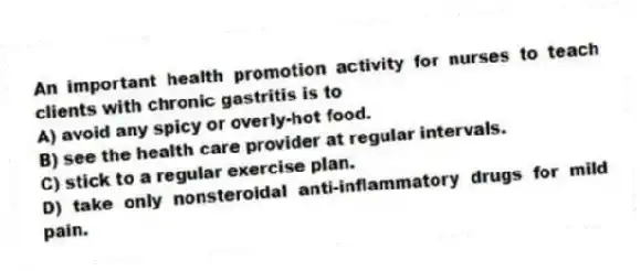 An important health promotion activity for nurses to teach clients with chronic gastritis is to
A) avoid any spicy or overly-hot food.
B) see the health care provider at regular intervals.
C) stick to a regular exercise plan.
D) take only nonsteroidal anti-inflammatory drugs for mild pain.