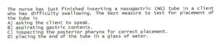 The nurse has just finished inserting a nasogastric (NG) tube in a client who has difficulty swallowing. The best measure to test for placement of the tube is
A) asking the client to speak.
B) aspirating gastric contents.
C) inspecting the posterior pharynx for correct placement.
D) placing the end of the tube in a glass of water.
