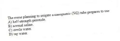 The nurse planning to irrigate a nasogastric (NG) tube prepares to use
A) half-strength peroxide.
B) normal saline.
C) sterile water.
D) tap water.