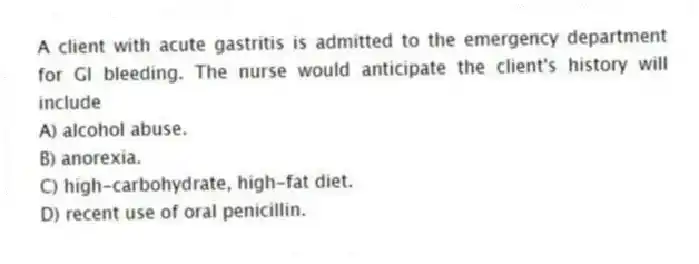 A client with acute gastritis is admitted to the emergency department for GI bleeding. The nurse would anticipate the client's history will include
A) alcohol abuse.
B) anorexia.
C) high-carbohydrate, high-fat diet.
D) recent use of oral penicillin.