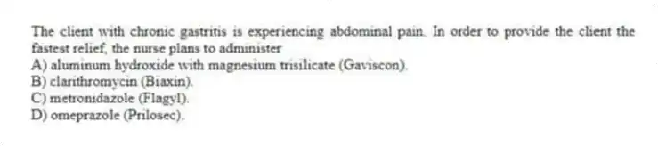 The client with chronic gastritis is experiencing abdominal pain. In order to provide the client the fastest relief, the nurse plans to administer
A) aluminum hydroxide with magnesium trisilicate (Gaviscon).
B) clarithromycin (Biaxin).
C) metronidazole (Flagyl).
D) omeprazole (Prilosec).
