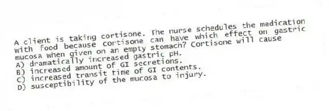 A client is taking cortisone. The nurse schedules the medication with food because cortisone can have which effect on gastric mucosa when given on an empty stomach? Cortisone will cause
A) dramatically increased gastric pH.
B) increased amount of GI secretions.
C) increased transit time of GI contents.
D) susceptibility of the mucosa to injury.