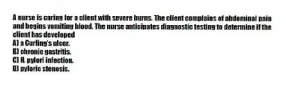 A nurse is caring for a client with severe burns. The client complains of abdominal pain and begins vomiting blood. The nurse anticipates diagnostic testing to determine if the client has developed
A) a Curling's ulcer.
B) chronic gastritis.
C) H. pylori infection.
D) pyloric stenosis.