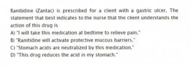 Ranitidine (Zantac) is prescribed for a client with a gastric ulcer. The statement that best indicates to the nurse that the client understands the action of this drug is
A) "I will take this medication at bedtime to relieve pain."
B) "Ranitidine will activate protective mucous barriers."
C) "Stomach acids are neutralized by this medication."
D) "This drug reduces the acid in my stomach."
