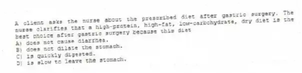 A client asks the nurse about the prescribed diet after gastric surgery. The nurse clarifies that a high-protein, high-fat, low-carbohydrate, dry diet is the best choice after gastric surgery because this diet
A) does not cause diarrhea.
B) does not dilate the stomach.
C) is quickly digested.
D) is slow to leave the stomach.