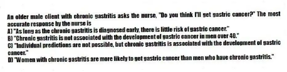 An older male client with chronic gastritis asks the nurse, "Do you think I'll get gastric cancer?" The most accurate response by the nurse is
A) "As long as the chronic gastritis is diagnosed early, there is little risk of gastric cancer."
B) "Chronic gastritis is not associated with the development of gastric cancer in men over 40."
C) "Individual predictions are not possible, but chronic gastritis is associated with the development of gastric cancer."
D) "Women with chronic gastritis are more likely to get gastric cancer than men who have chronic gastritis."