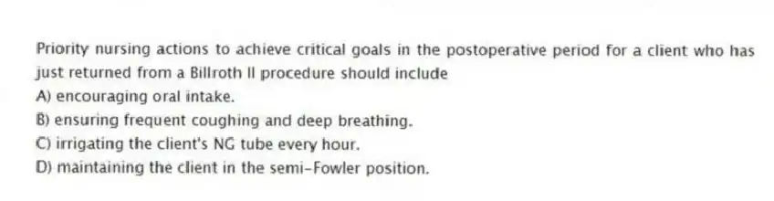 Priority nursing actions to achieve critical goals in the postoperative period for a client who has just returned from a Billroth II procedure should include
A) encouraging oral intake.
B) ensuring frequent coughing and deep breathing.
C) irrigating the client's NG tube every hour.
D) maintaining the client in the semi-Fowler position.