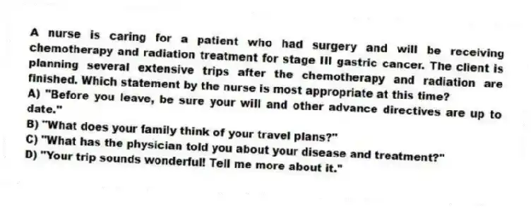 A nurse is caring for a patient who had surgery and will be receiving chemotherapy and radiation treatment for stage III gastric cancer. The client is planning several extensive trips after the chemotherapy and radiation are finished. Which statement by the nurse is most appropriate at this time?
A) "Before you leave, be sure your will and other advance directives are up to date."
B) "What does your family think of your travel plans?"
C) "What has the physician told you about your disease and treatment?"
D) "Your trip sounds wonderful! Tell me more about it."