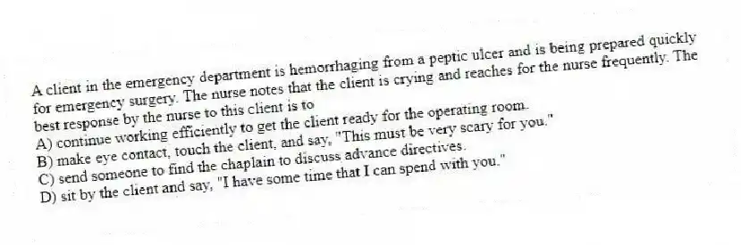 A client in the emergency department is hemorrhaging from a peptic ulcer and is being prepared quickly for emergency surgery. The nurse notes that the client is crying and reaches for the nurse frequently. The best response by the nurse to this client is to
A) continue working efficiently to get the client ready for the operating room.
B) make eye contact, touch the client, and say, "This must be very scary for you."
C) send someone to find the chaplain to discuss advance directives.
D) sit by the client and say, "I have some time that I can spend with you."
