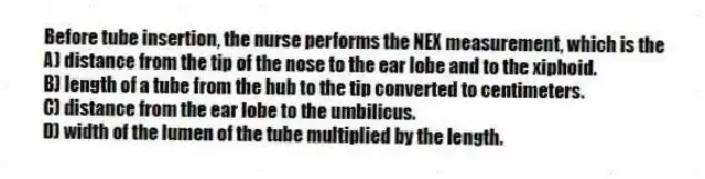 Before tube insertion, the nurse performs the NEX measurement, which is the
A) distance from the tip of the nose to the ear lobe and to the xiphoid.
B) length of a tube from the hub to the tip converted to centimeters.
C) distance from the ear lobe to the umbilicus.
D) width of the lumen of the tube multiplied by the length.