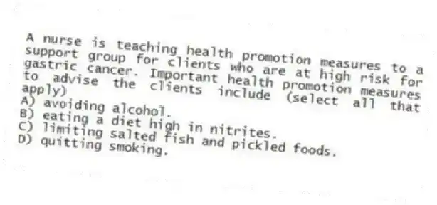 A nurse is teaching health promotion measures to a support group for clients who are at high risk for gastric cancer. Important health promotion measures to advise the clients include (select all that apply)
A) avoiding alcohol.
B) eating a diet high in nitrites.
C) limiting salted fish and pickled foods.
D) quitting smoking.