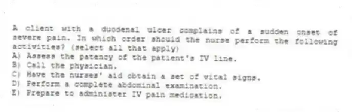 A client with a duodenal ulcer complains of a sudden onset of severe pain. In which order should the nurse perform the following activities? (select all that apply)
A) Assess the patency of the patient's IV line.
B) Call the physician.
C) Have the nurses' aid obtain a set of vital signs.
D) Perform a complete abdominal examination.
E) Prepare to administer IV pain medication.