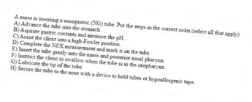 A nurse is inserting a nasogastric (NG) tube. Put the steps in the correct order.(select all that apply)
A) Advance the tube into the stomach.
B) Aspirate gastric contents and measure the pH.
C) Assist the client into a high-Fowler position.
D) Complete the NEX measurement and mark it on the tube.
E) Insert the tube gently into the nares and posterior nasal pharynx.
F) Instruct the client to swallow when the tube is in the oropharynx.
G) Lubricate the tip of the tube.
H) Secure the tube to the nose with a device to hold tubes or hypoallergenic tape.