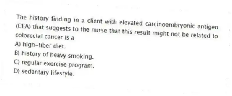 The history finding in a client with elevated carcinoembryonic antigen (CEA) that suggests to the nurse that this result might not be related to colorectal cancer is a
A) high-fiber diet.
B) history of heavy smoking.
C) regular exercise program.
D) sedentary lifestyle.