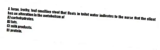A large, frothy, foul-smelling stool that floats in toilet water indicates to the nurse that the client has an alteration in the metabolism of
A) carbohydrates.
B) fats.
C) milk products.
D) protein.