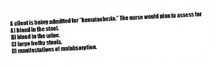 A client is being admitted for "hematochezia." The nurse would plan to assess for
A) blood in the stool.
B) blood in the urine.
C) large frothy stools.
D) manifestations of malabsorption.
