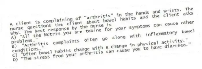 A client is complaining of "arthritis" in the hands and wrists. The nurse questions the client about bowel habits and the client asks why. The best response by the nurse is
A) "All the Motrin you are taking for your symptoms can cause other problems."
B) "Arthritis complaints often go along with inflammatory bowel conditions."
C) "Often bowel habits change with a change in physical activity."
D) "The stress from your arthritis can cause you to have diarrhea."