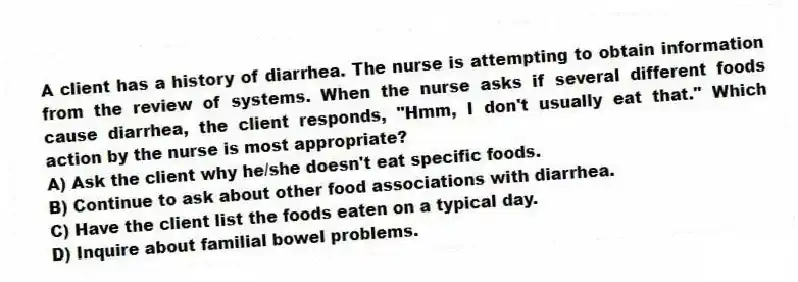A client has a history of diarrhea. The nurse is attempting to obtain information from the review of systems. When the nurse asks if several different foods cause diarrhea, the client responds, "Hmm, I don't usually eat that." Which action by the nurse is most appropriate?
A) Ask the client why he/she doesn't eat specific foods.
B) Continue to ask about other food associations with diarrhea.
C) Have the client list the foods eaten on a typical day.
D) Inquire about familial bowel problems.