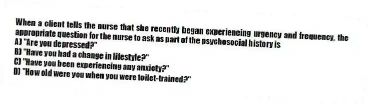 When a client tells the nurse that she recently began experiencing urgency and frequency, the appropriate question for the nurse to ask as part of the psychosocial history is
A) "Are you depressed?"
B) "Have you had a change in lifestyle?"
C) "Have you been experiencing any anxiety?"
D) "How old were you when you were toilet-trained?"