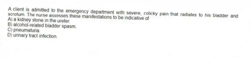 A client is admitted to the emergency department with severe, colicky pain that radiates to his bladder and scrotum. The nurse assesses these manifestations to be indicative of
A) a kidney stone in the ureter.
B) alcohol-related bladder spasm.
C) pneumaturia.
D) urinary tract infection.