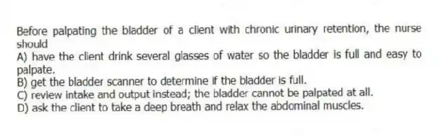 Before palpating the bladder of a client with chronic urinary retention, the nurse should
A) have the client drink several glasses of water so the bladder is full and easy to palpate.
B) get the bladder scanner to determine if the bladder is full.
C) review intake and output instead; the bladder cannot be palpated at all.
D) ask the client to take a deep breath and relax the abdominal muscles.