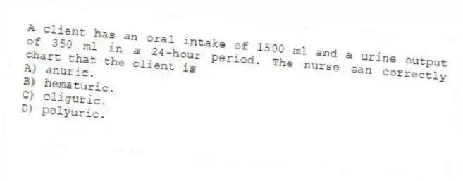 A client has an oral intake of 1500 ml and a urine output of 350 ml in a 24-hour period. The nurse can correctly chart that the client is
A) anuric.
B) hematuric.
C) oliguric.
D) polyuric.