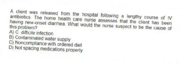 A client was released from the hospital following a lengthy course of IV antibiotics. The home health care nurse assesses that the client has been having new-onset diarrhea. What would the nurse suspect to be the cause of this problem?
A) C. difficile infection
B) Contaminated water supply
C) Noncompliance with ordered diet
D) Not spacing medications properly
