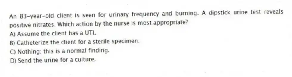 An 83-year-old client is seen for urinary frequency and burning. A dipstick urine test reveals positive nitrates. Which action by the nurse is most appropriate?
A) Assume the client has a UTI.
B) Catheterize the client for a sterile specimen.
C) Nothing; this is a normal finding.
D) Send the urine for a culture.