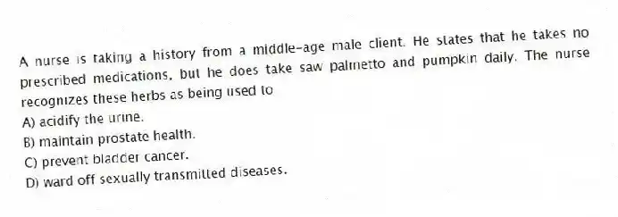 A nurse is taking a history from a middle-age male client. He states that he takes no prescribed medications, but he does take saw palmetto and pumpkin daily. The nurse recognizes these herbs as being used to
A) acidify the urine.
B) maintain prostate health.
C) prevent bladder cancer.
D) ward off sexually transmitted diseases.