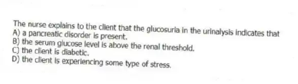 The nurse explains to the client that the glucosuria in the urinalysis indicates that
A) a pancreatic disorder is present.
B) the serum glucose level is above the renal threshold.
C) the client is diabetic.
D) the client is experiencing some type of stress.