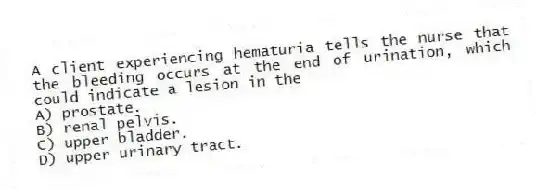A client experiencing hematuria tells the nurse that the bleeding occurs at the end of urination, which could indicate a lesion in the
A) prostate.
B) renal pelvis.
C) upper bladder.
D) upper urinary tract.