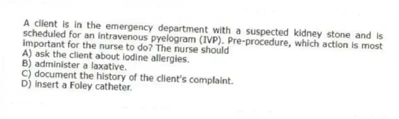 A client is in the emergency department with a suspected kidney stone and is scheduled for an intravenous pyelogram (IVP). Pre-procedure, which action is most important for the nurse to do? The nurse should
A) ask the client about iodine allergies.
B) administer a laxative.
C) document the history of the client's complaint.
D) insert a Foley catheter.