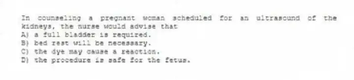 In counseling a pregnant woman scheduled for an ultrasound of the kidneys, the nurse would advise that
A) a full bladder is required.
B) bed rest will be necessary.
C) the dye may cause a reaction.
D) the procedure is safe for the fetus.