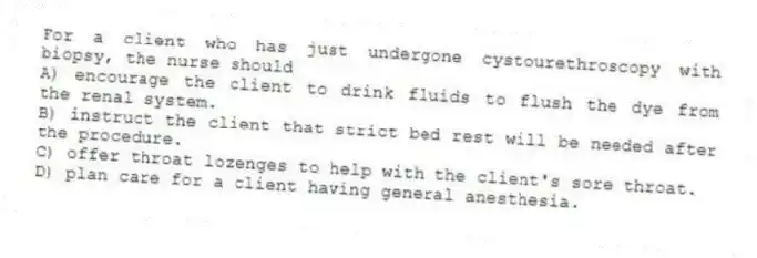 For a client who has just undergone cystourethroscopy with biopsy, the nurse should
A) encourage the client to drink fluids to flush the dye from the renal system.
B) instruct the client that strict bed rest will be needed after the procedure.
C) offer throat lozenges to help with the client's sore throat.
D) plan care for a client having general anesthesia.