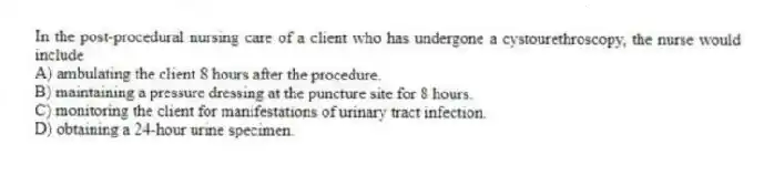 In the post-procedural nursing care of a client who has undergone a cystourethroscopy, the nurse would include
A) ambulating the client 8 hours after the procedure.
B) maintaining a pressure dressing at the puncture site for 8 hours.
C) monitoring the client for manifestations of urinary tract infection.
D) obtaining a 24-hour urine specimen.