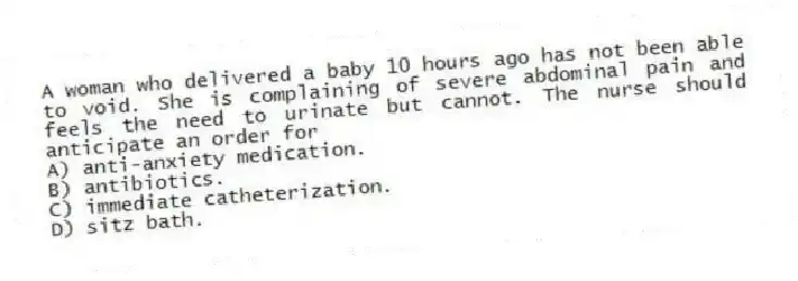 A woman who delivered a baby 10 hours ago has not been able to void. She is complaining of severe abdominal pain and feels the need to urinate but cannot. The nurse should anticipate an order for
A) anti-anxiety medication.
B) antibiotics.
C) immediate catheterization.
D) sitz bath.
