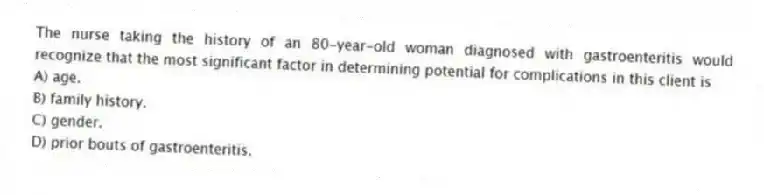 The nurse taking the history of an 80-year-old woman diagnosed with gastroenteritis would recognize that the most significant factor in determining potential for complications in this client is
A) age.
B) family history.
C) gender.
D) prior bouts of gastroenteritis.