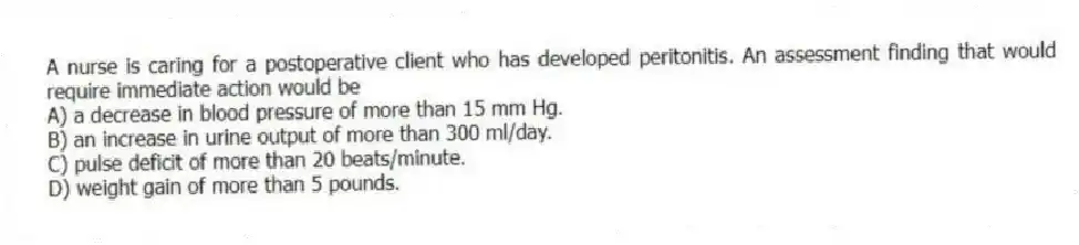 A nurse is caring for a postoperative client who has developed peritonitis. An assessment finding that would require immediate action would be
A) a decrease in blood pressure of more than 15 mm Hg.
B) an increase in urine output of more than 300 ml/day.
C) pulse deficit of more than 20 beats/minute.
D) weight gain of more than 5 pounds.