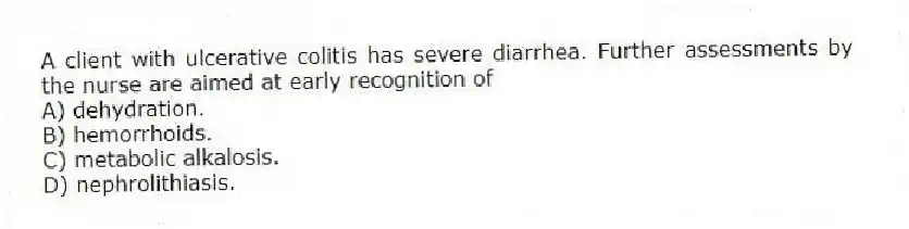 A client with ulcerative colitis has severe diarrhea. Further assessments by the nurse are aimed at early recognition of
A) dehydration.
B) hemorrhoids.
C) metabolic alkalosis.
D) nephrolithiasis.