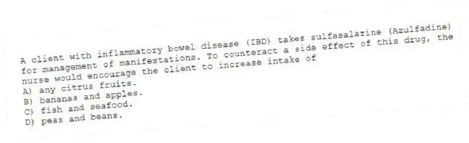 A client with inflammatory bowel disease (IBD) takes sulfasalazine (Azulfadine) for management of manifestations. To counteract a side effect of this drug, the nurse would encourage the client to increase intake of
A) any citrus fruits.
B) bananas and apples.
C) fish and seafood.
D) peas and beans.