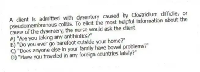 A client is admitted with dysentery caused by Clostridium difficile, or pseudomembranous colitis. To elicit the most helpful information about the cause of the dysentery, the nurse would ask the client
A) "Are you taking any antibiotics?"
B) "Do you ever go barefoot outside your home?"
C) "Does anyone else in your family have bowel problems?"
D) "Have you traveled in any foreign countries lately?"