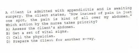 A client is admitted with appendicitis and is awaiting surgery. The client states, "Now instead of pain in just one spot, the pain is kind of all over my abdomen." Which action by the nurse takes priority?
A) Assess the client's abdomen.
B) Get a set of vital signs.
C) Call the physician.
D) Prepare the client for another x-ray.