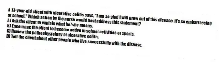 A 13-year-old client with ulcerative colitis says, "I am so glad I will grow out of this disease. It's so embarrassing at school." Which action by the nurse would best address this statement?
A) Ask the client to explain what he/she means.
B) Encourage the client to become active in school activities or sports.
C) Review the pathophysiology of ulcerative colitis.
D) Tell the client about other people who live successfully with the disease.